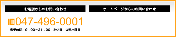 お電話からのお問い合わせ tel.047-496-0001 営業時間9：00～21：00 定休日毎週水曜日